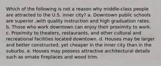 Which of the following is not a reason why middle-class people are attracted to the U.S. inner city? a. Downtown public schools are superior ,with quality instruction and high graduation rates. b. Those who work downtown can enjoy their proximity to work. c. Proximity to theaters, restaurants, and other cultural and recreational facilities located downtown. d. Houses may be larger and better constructed, yet cheaper in the inner city than in the suburbs. e. Houses may possess attractive architectural details such as ornate fireplaces and wood trim.