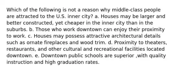 Which of the following is not a reason why middle-class people are attracted to the U.S. inner city? a. Houses may be larger and better constructed, yet cheaper in the inner city than in the suburbs. b. Those who work downtown can enjoy their proximity to work. c. Houses may possess attractive architectural details such as ornate fireplaces and wood trim. d. Proximity to theaters, restaurants, and other cultural and recreational facilities located downtown. e. Downtown public schools are superior ,with quality instruction and high graduation rates.