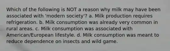 Which of the following is NOT a reason why milk may have been associated with 'modern society'? a. Milk production requires refrigeration. b. Milk consumption was already very common in rural areas. c. Milk consumption was associated with American/European lifestyle. d. Milk consumption was meant to reduce dependence on insects and wild game.