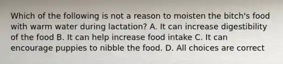 Which of the following is not a reason to moisten the bitch's food with warm water during lactation? A. It can increase digestibility of the food B. It can help increase food intake C. It can encourage puppies to nibble the food. D. All choices are correct