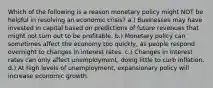 Which of the following is a reason monetary policy might NOT be helpful in resolving an economic crisis? a.) Businesses may have invested in capital based on predictions of future revenues that might not turn out to be profitable. b.) Monetary policy can sometimes affect the economy too quickly, as people respond overnight to changes in interest rates. c.) Changes in interest rates can only affect unemployment, doing little to curb inflation. d.) At high levels of unemployment, expansionary policy will increase economic growth.