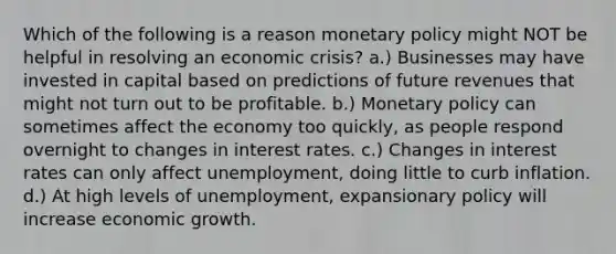 Which of the following is a reason monetary policy might NOT be helpful in resolving an economic crisis? a.) Businesses may have invested in capital based on predictions of future revenues that might not turn out to be profitable. b.) Monetary policy can sometimes affect the economy too quickly, as people respond overnight to changes in interest rates. c.) Changes in interest rates can only affect unemployment, doing little to curb inflation. d.) At high levels of unemployment, expansionary policy will increase economic growth.