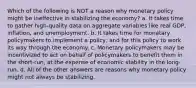 Which of the following is NOT a reason why monetary policy might be ineffective in stabilizing the economy? a. It takes time to gather high-quality data on aggregate variables like real GDP, inflation, and unemployment. b. It takes time for monetary policymakers to implement a policy, and for this policy to work its way through the economy. c. Monetary policymakers may be incentivized to act on behalf of policymakers to benefit them in the short-run, at the expense of economic stability in the long-run. d. All of the other answers are reasons why monetary policy might not always be stabilizing.