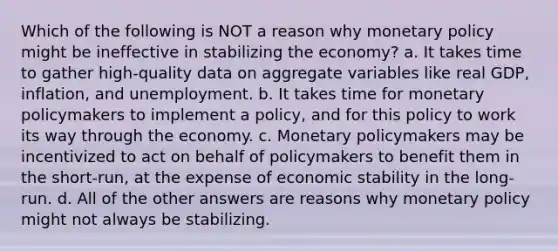 Which of the following is NOT a reason why <a href='https://www.questionai.com/knowledge/kEE0G7Llsx-monetary-policy' class='anchor-knowledge'>monetary policy</a> might be ineffective in stabilizing the economy? a. It takes time to gather high-quality data on aggregate variables like real GDP, inflation, and unemployment. b. It takes time for monetary policymakers to implement a policy, and for this policy to work its way through the economy. c. Monetary policymakers may be incentivized to act on behalf of policymakers to benefit them in the short-run, at the expense of economic stability in the long-run. d. All of the other answers are reasons why monetary policy might not always be stabilizing.