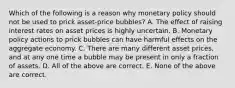 Which of the following is a reason why monetary policy should not be used to prick asset-price bubbles? A. The effect of raising interest rates on asset prices is highly uncertain. B. Monetary policy actions to prick bubbles can have harmful effects on the aggregate economy. C. There are many different asset prices, and at any one time a bubble may be present in only a fraction of assets. D. All of the above are correct. E. None of the above are correct.