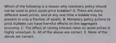 Which of the following is a reason why monetary policy should not be used to prick​ asset-price bubbles? A. There are many different asset​ prices, and at any one time a bubble may be present in only a fraction of assets. B. Monetary policy actions to prick bubbles can have harmful effects on the aggregate economy. C. The effect of raising interest rates on asset prices is highly uncertain. D. All of the above are correct. E. None of the above are correct.