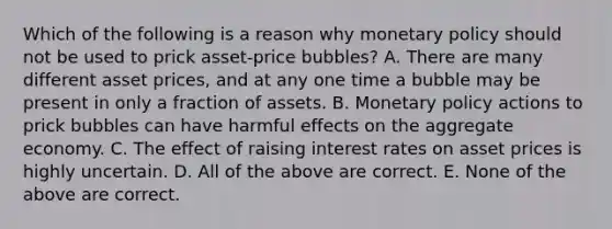 Which of the following is a reason why monetary policy should not be used to prick​ asset-price bubbles? A. There are many different asset​ prices, and at any one time a bubble may be present in only a fraction of assets. B. Monetary policy actions to prick bubbles can have harmful effects on the aggregate economy. C. The effect of raising interest rates on asset prices is highly uncertain. D. All of the above are correct. E. None of the above are correct.