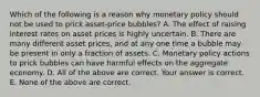 Which of the following is a reason why monetary policy should not be used to prick​ asset-price bubbles? A. The effect of raising interest rates on asset prices is highly uncertain. B. There are many different asset​ prices, and at any one time a bubble may be present in only a fraction of assets. C. Monetary policy actions to prick bubbles can have harmful effects on the aggregate economy. D. All of the above are correct. Your answer is correct. E. None of the above are correct.