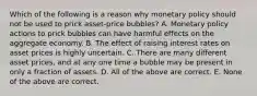 Which of the following is a reason why monetary policy should not be used to prick​ asset-price bubbles? A. Monetary policy actions to prick bubbles can have harmful effects on the aggregate economy. B. The effect of raising interest rates on asset prices is highly uncertain. C. There are many different asset​ prices, and at any one time a bubble may be present in only a fraction of assets. D. All of the above are correct. E. None of the above are correct.