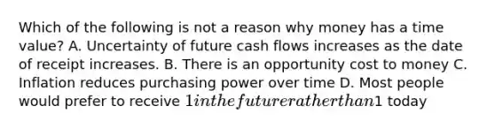 Which of the following is not a reason why money has a time value? A. Uncertainty of future cash flows increases as the date of receipt increases. B. There is an opportunity cost to money C. Inflation reduces purchasing power over time D. Most people would prefer to receive 1 in the future rather than1 today