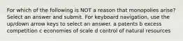 For which of the following is NOT a reason that monopolies arise? Select an answer and submit. For keyboard navigation, use the up/down arrow keys to select an answer. a patents b excess competition c economies of scale d control of natural resources