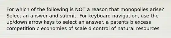 For which of the following is NOT a reason that monopolies arise? Select an answer and submit. For keyboard navigation, use the up/down arrow keys to select an answer. a patents b excess competition c economies of scale d control of natural resources