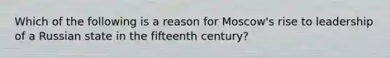 Which of the following is a reason for Moscow's rise to leadership of a Russian state in the fifteenth century?