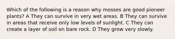 Which of the following is a reason why mosses are good pioneer plants? A They can survive in very wet areas. B They can survive in areas that receive only low levels of sunlight. C They can create a layer of soil on bare rock. D They grow very slowly.