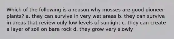 Which of the following is a reason why mosses are good pioneer plants? a. they can survive in very wet areas b. they can survive in areas that review only low levels of sunlight c. they can create a layer of soil on bare rock d. they grow very slowly