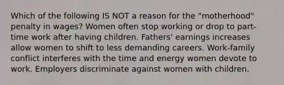 Which of the following IS NOT a reason for the "motherhood" penalty in wages? Women often stop working or drop to part-time work after having children. Fathers' earnings increases allow women to shift to less demanding careers. Work-family conflict interferes with the time and energy women devote to work. Employers discriminate against women with children.