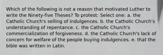 Which of the following is not a reason that motivated Luther to write the Ninety-five Theses? To protest: Select one: a. the Catholic Church's selling of indulgences. b. the Catholic Church's understanding of repentance. c. the Catholic Church's commercialization of forgiveness. d. the Catholic Church's lack of concern for welfare of the people buying indulgences. e. that the bible was written in Latin.