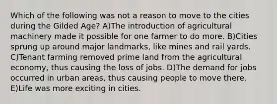 Which of the following was not a reason to move to the cities during the Gilded Age? A)The introduction of agricultural machinery made it possible for one farmer to do more. B)Cities sprung up around major landmarks, like mines and rail yards. C)Tenant farming removed prime land from the agricultural economy, thus causing the loss of jobs. D)The demand for jobs occurred in urban areas, thus causing people to move there. E)Life was more exciting in cities.