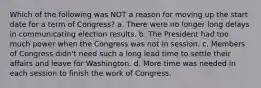 Which of the following was NOT a reason for moving up the start date for a term of Congress? a. There were no longer long delays in communicating election results. b. The President had too much power when the Congress was not in session. c. Members of Congress didn't need such a long lead time to settle their affairs and leave for Washington. d. More time was needed in each session to finish the work of Congress.