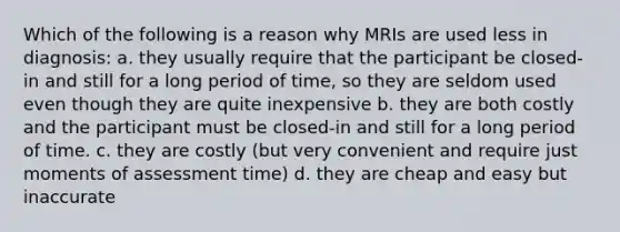 Which of the following is a reason why MRIs are used less in diagnosis: a. they usually require that the participant be closed-in and still for a long period of time, so they are seldom used even though they are quite inexpensive b. ​they are both costly and the participant must be closed-in and still for a long period of time. ​c. they are costly (but very convenient and require just moments of assessment time) d. they are cheap and easy but inaccurate