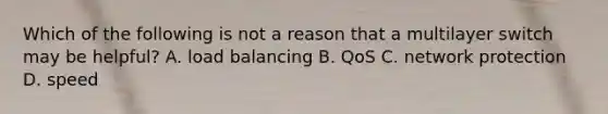 Which of the following is not a reason that a multilayer switch may be helpful? A. load balancing B. QoS C. network protection D. speed