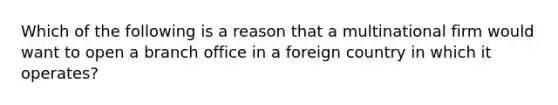 Which of the following is a reason that a multinational firm would want to open a branch office in a foreign country in which it operates?