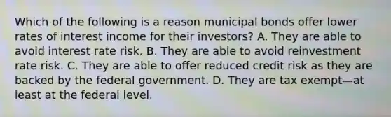 Which of the following is a reason municipal bonds offer lower rates of interest income for their investors? A. They are able to avoid interest rate risk. B. They are able to avoid reinvestment rate risk. C. They are able to offer reduced credit risk as they are backed by the federal government. D. They are tax exempt—at least at the federal level.