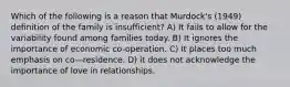 Which of the following is a reason that Murdock's (1949) definition of the family is insufficient? A) It fails to allow for the variability found among families today. B) It ignores the importance of economic co-operation. C) It places too much emphasis on co—residence. D) it does not acknowledge the importance of love in relationships.