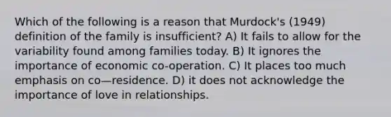 Which of the following is a reason that Murdock's (1949) definition of the family is insufficient? A) It fails to allow for the variability found among families today. B) It ignores the importance of economic co-operation. C) It places too much emphasis on co—residence. D) it does not acknowledge the importance of love in relationships.