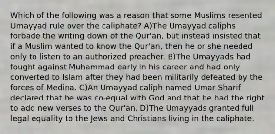 Which of the following was a reason that some Muslims resented Umayyad rule over the caliphate? A)The Umayyad caliphs forbade the writing down of the Qur'an, but instead insisted that if a Muslim wanted to know the Qur'an, then he or she needed only to listen to an authorized preacher. B)The Umayyads had fought against Muhammad early in his career and had only converted to Islam after they had been militarily defeated by the forces of Medina. C)An Umayyad caliph named Umar Sharif declared that he was co-equal with God and that he had the right to add new verses to the Qur'an. D)The Umayyads granted full legal equality to the Jews and Christians living in the caliphate.