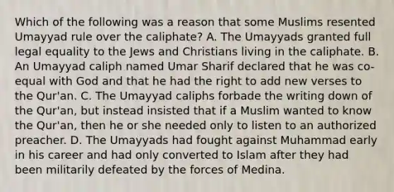 Which of the following was a reason that some Muslims resented Umayyad rule over the caliphate? A. The Umayyads granted full legal equality to the Jews and Christians living in the caliphate. B. An Umayyad caliph named Umar Sharif declared that he was co-equal with God and that he had the right to add new verses to the Qur'an. C. The Umayyad caliphs forbade the writing down of the Qur'an, but instead insisted that if a Muslim wanted to know the Qur'an, then he or she needed only to listen to an authorized preacher. D. The Umayyads had fought against Muhammad early in his career and had only converted to Islam after they had been militarily defeated by the forces of Medina.