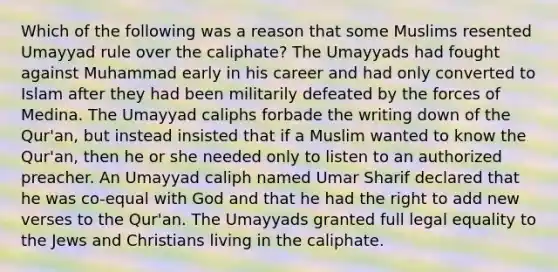 Which of the following was a reason that some Muslims resented Umayyad rule over the caliphate? The Umayyads had fought against Muhammad early in his career and had only converted to Islam after they had been militarily defeated by the forces of Medina. The Umayyad caliphs forbade the writing down of the Qur'an, but instead insisted that if a Muslim wanted to know the Qur'an, then he or she needed only to listen to an authorized preacher. An Umayyad caliph named Umar Sharif declared that he was co-equal with God and that he had the right to add new verses to the Qur'an. The Umayyads granted full legal equality to the Jews and Christians living in the caliphate.