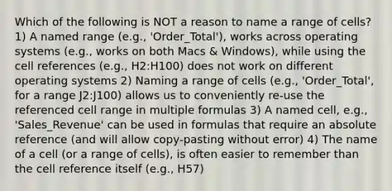 Which of the following is NOT a reason to name a range of cells? 1) A named range (e.g., 'Order_Total'), works across operating systems (e.g., works on both Macs & Windows), while using the cell references (e.g., H2:H100) does not work on different operating systems 2) Naming a range of cells (e.g., 'Order_Total', for a range J2:J100) allows us to conveniently re-use the referenced cell range in multiple formulas 3) A named cell, e.g., 'Sales_Revenue' can be used in formulas that require an absolute reference (and will allow copy-pasting without error) 4) The name of a cell (or a range of cells), is often easier to remember than the cell reference itself (e.g., H57)