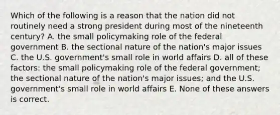 Which of the following is a reason that the nation did not routinely need a strong president during most of the nineteenth century? A. the small policymaking role of the federal government B. the sectional nature of the nation's major issues C. the U.S. government's small role in world affairs D. all of these factors: the small policymaking role of the federal government; the sectional nature of the nation's major issues; and the U.S. government's small role in world affairs E. None of these answers is correct.