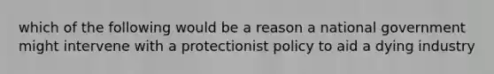 which of the following would be a reason a national government might intervene with a protectionist policy to aid a dying industry