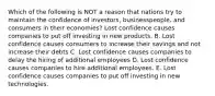 Which of the following is NOT a reason that nations try to maintain the confidence of​ investors, businesspeople, and consumers in their​ economies? Lost confidence causes companies to put off investing in new products. B. Lost confidence causes consumers to increase their savings and not increase their debts C. Lost confidence causes companies to delay the hiring of additional employees D. Lost confidence causes companies to hire additional employees. E. Lost confidence causes companies to put off investing in new technologies.