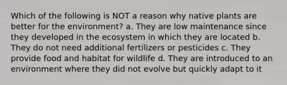 Which of the following is NOT a reason why native plants are better for the environment? a. They are low maintenance since they developed in <a href='https://www.questionai.com/knowledge/k49x5J3j3W-the-ecosystem' class='anchor-knowledge'>the ecosystem</a> in which they are located b. They do not need additional fertilizers or pesticides c. They provide food and habitat for wildlife d. They are introduced to an environment where they did not evolve but quickly adapt to it