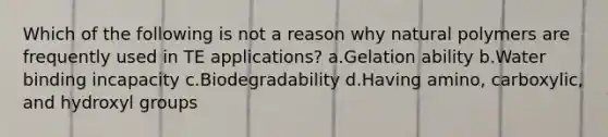 Which of the following is not a reason why natural polymers are frequently used in TE applications? a.Gelation ability b.Water binding incapacity c.Biodegradability d.Having amino, carboxylic, and hydroxyl groups