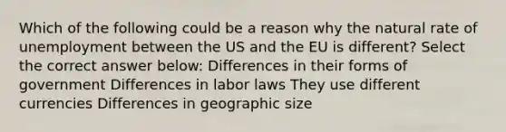 Which of the following could be a reason why the natural rate of unemployment between the US and the EU is different? Select the correct answer below: Differences in their forms of government Differences in labor laws They use different currencies Differences in geographic size