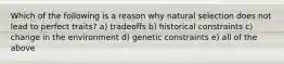 Which of the following is a reason why natural selection does not lead to perfect traits? a) tradeoffs b) historical constraints c) change in the environment d) genetic constraints e) all of the above