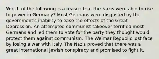 Which of the following is a reason that the Nazis were able to rise to power in Germany? Most Germans were disgusted by the government's inability to ease the effects of the Great Depression. An attempted communist takeover terrified most Germans and led them to vote for the party they thought would protect them against communism. The Weimar Republic lost face by losing a war with Italy. The Nazis proved that there was a great international Jewish conspiracy and promised to fight it.