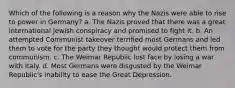 Which of the following is a reason why the Nazis were able to rise to power in Germany? a. The Nazis proved that there was a great international Jewish conspiracy and promised to fight it. b. An attempted Communist takeover terrified most Germans and led them to vote for the party they thought would protect them from communism. c. The Weimar Republic lost face by losing a war with Italy. d. Most Germans were disgusted by the Weimar Republic's inability to ease the Great Depression.