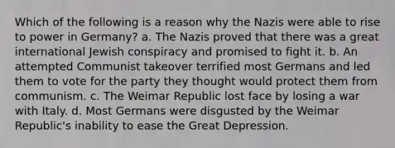 Which of the following is a reason why the Nazis were able to rise to power in Germany? a. The Nazis proved that there was a great international Jewish conspiracy and promised to fight it. b. An attempted Communist takeover terrified most Germans and led them to vote for the party they thought would protect them from communism. c. The Weimar Republic lost face by losing a war with Italy. d. Most Germans were disgusted by the Weimar Republic's inability to ease the Great Depression.