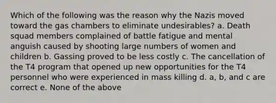 Which of the following was the reason why the Nazis moved toward the gas chambers to eliminate undesirables? a. Death squad members complained of battle fatigue and mental anguish caused by shooting large numbers of women and children b. Gassing proved to be less costly c. The cancellation of the T4 program that opened up new opportunities for the T4 personnel who were experienced in mass killing d. a, b, and c are correct e. None of the above