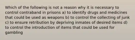 Which of the following is not a reason why it is necessary to control contraband in prisons a) to identify drugs and medicines that could be used as weapons b) to control the collecting of junk c) to ensure retribution by depriving inmates of desired items d) to control the introduction of items that could be used for gambling