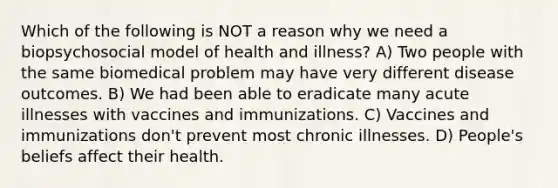 Which of the following is NOT a reason why we need a biopsychosocial model of health and illness? A) Two people with the same biomedical problem may have very different disease outcomes. B) We had been able to eradicate many acute illnesses with vaccines and immunizations. C) Vaccines and immunizations don't prevent most chronic illnesses. D) People's beliefs affect their health.