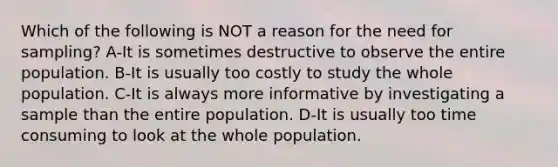 Which of the following is NOT a reason for the need for sampling? A-It is sometimes destructive to observe the entire population. B-It is usually too costly to study the whole population. C-It is always more informative by investigating a sample than the entire population. D-It is usually too time consuming to look at the whole population.