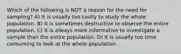 Which of the following is NOT a reason for the need for sampling? A) It is usually too costly to study the whole population. B) It is sometimes destructive to observe the entire population. C) It is always more informative to investigate a sample than the entire population. D) It is usually too time consuming to look at the whole population.