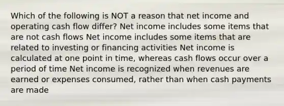 Which of the following is NOT a reason that net income and operating cash flow differ? Net income includes some items that are not cash flows Net income includes some items that are related to investing or financing activities Net income is calculated at one point in time, whereas cash flows occur over a period of time Net income is recognized when revenues are earned or expenses consumed, rather than when cash payments are made