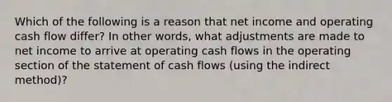 Which of the following is a reason that net income and operating cash flow differ? In other words, what adjustments are made to net income to arrive at operating cash flows in the operating section of the statement of cash flows (using the indirect method)?